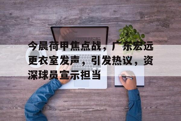 九游娱乐app口碑好-今晨荷甲焦点战，广东宏远更衣室发声，引发热议，资深球员宣示担当(广东宏远三队队员名单)