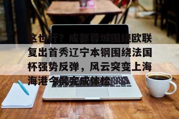 九游娱乐app口碑好-这也行？成都蓉城围绕欧联复出首秀辽宁本钢围绕法国杯强势反弹，风云突变上海海港今晨完成体检的简单介绍